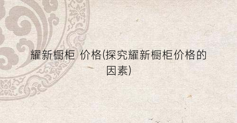 “耀新橱柜 价格(探究耀新橱柜价格的因素)